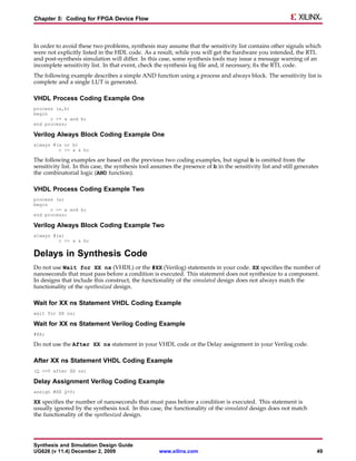 Chapter 5: Coding for FPGA Device Flow



In order to avoid these two problems, synthesis may assume that the sensitivity list contains other signals which
were not explicitly listed in the HDL code. As a result, while you will get the hardware you intended, the RTL
and post-synthesis simulation will differ. In this case, some synthesis tools may issue a message warning of an
incomplete sensitivity list. In that event, check the synthesis log file and, if necessary, fix the RTL code.
The following example describes a simple AND function using a process and always block. The sensitivity list is
complete and a single LUT is generated.

VHDL Process Coding Example One
process (a,b)
begin
      c <= a and b;
end process;

Verilog Always Block Coding Example One
always @(a or b)
         c <= a & b;

The following examples are based on the previous two coding examples, but signal b is omitted from the
sensitivity list. In this case, the synthesis tool assumes the presence of b in the sensitivity list and still generates
the combinatorial logic (AND function).

VHDL Process Coding Example Two
process (a)
begin
      c <= a and b;
end process;

Verilog Always Block Coding Example Two
always @(a)
         c <= a & b;


Delays in Synthesis Code
Do not use Wait for XX ns (VHDL) or the #XX (Verilog) statements in your code. XX specifies the number of
nanoseconds that must pass before a condition is executed. This statement does not synthesize to a component.
In designs that include this construct, the functionality of the simulated design does not always match the
functionality of the synthesized design.

Wait for XX ns Statement VHDL Coding Example
wait for XX ns;

Wait for XX ns Statement Verilog Coding Example
#XX;

Do not use the After XX ns statement in your VHDL code or the Delay assignment in your Verilog code.

After XX ns Statement VHDL Coding Example
(Q <=0 after XX ns)

Delay Assignment Verilog Coding Example
assign #XX Q=0;

XX specifies the number of nanoseconds that must pass before a condition is executed. This statement is
usually ignored by the synthesis tool. In this case, the functionality of the simulated design does not match
the functionality of the synthesized design.




Synthesis and Simulation Design Guide
UG626 (v 11.4) December 2, 2009                     www.xilinx.com                                                     49
 