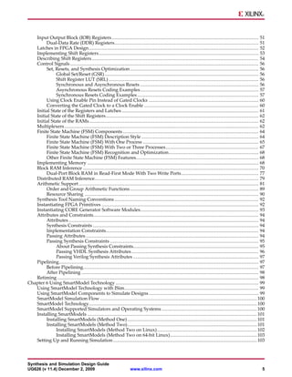Input Output Block (IOB) Registers ....................................................................................................... 51
        Dual-Data Rate (DDR) Registers..................................................................................................... 51
   Latches in FPGA Design ....................................................................................................................... 52
   Implementing Shift Registers ................................................................................................................ 53
   Describing Shift Registers ..................................................................................................................... 54
   Control Signals .................................................................................................................................... 56
        Set, Resets, and Synthesis Optimization .......................................................................................... 56
              Global Set/Reset (GSR) ............................................................................................................ 56
              Shift Register LUT (SRL) ......................................................................................................... 56
              Synchronous and Asynchronous Resets ................................................................................... 56
              Asynchronous Resets Coding Examples................................................................................... 57
              Synchronous Resets Coding Examples ..................................................................................... 57
        Using Clock Enable Pin Instead of Gated Clocks ............................................................................. 60
        Converting the Gated Clock to a Clock Enable ................................................................................ 60
   Initial State of the Registers and Latches ................................................................................................ 61
   Initial State of the Shift Registers ........................................................................................................... 62
   Initial State of the RAMs....................................................................................................................... 62
   Multiplexers ........................................................................................................................................ 62
   Finite State Machine (FSM) Components ............................................................................................... 64
        Finite State Machine (FSM) Description Style .................................................................................. 64
        Finite State Machine (FSM) With One Process ................................................................................. 65
        Finite State Machine (FSM) With Two or Three Processes ................................................................. 67
        Finite State Machine (FSM) Recognition and Optimization............................................................... 68
        Other Finite State Machine (FSM) Features...................................................................................... 68
   Implementing Memory ........................................................................................................................ 68
   Block RAM Inference ........................................................................................................................... 70
        Dual-Port Block RAM in Read-First Mode With Two Write Ports ...................................................... 77
   Distributed RAM Inference................................................................................................................... 79
   Arithmetic Support .............................................................................................................................. 81
        Order and Group Arithmetic Functions .......................................................................................... 89
        Resource Sharing .......................................................................................................................... 90
   Synthesis Tool Naming Conventions ..................................................................................................... 92
   Instantiating FPGA Primitives .............................................................................................................. 92
   Instantiating CORE Generator Software Modules................................................................................... 93
   Attributes and Constraints.................................................................................................................... 94
        Attributes ..................................................................................................................................... 94
        Synthesis Constraints .................................................................................................................... 94
        Implementation Constraints........................................................................................................... 94
        Passing Attributes ......................................................................................................................... 94
        Passing Synthesis Constraints ........................................................................................................ 95
              About Passing Synthesis Constraints........................................................................................ 95
              Passing VHDL Synthesis Attributes ......................................................................................... 96
              Passing Verilog Synthesis Attributes ........................................................................................ 97
   Pipelining............................................................................................................................................ 97
        Before Pipelining........................................................................................................................... 97
        After Pipelining ............................................................................................................................ 98
   Retiming ............................................................................................................................................. 98
Chapter 6 Using SmartModel Technology .................................................................................................... 99
   Using SmartModel Technology with ISim.............................................................................................. 99
   Using SmartModel Components to Simulate Designs ............................................................................. 99
   SmartModel Simulation Flow .............................................................................................................. 100
   SmartModel Technology...................................................................................................................... 100
   SmartModel Supported Simulators and Operating Systems ................................................................... 100
   Installing SmartModels ....................................................................................................................... 101
        Installing SmartModels (Method One) ........................................................................................... 101
        Installing SmartModels (Method Two)........................................................................................... 101
              Installing SmartModels (Method Two on Linux) ...................................................................... 102
              Installing SmartModels (Method Two on 64-bit Linux)............................................................. 103
   Setting Up and Running Simulation ..................................................................................................... 103



Synthesis and Simulation Design Guide
UG626 (v 11.4) December 2, 2009                                    www.xilinx.com                                                                         5
 