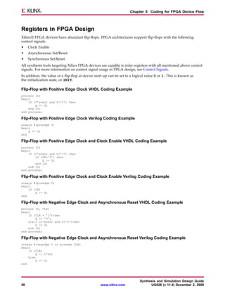 Chapter 5: Coding for FPGA Device Flow



Registers in FPGA Design
Xilinx® FPGA devices have abundant flip-flops. FPGA architectures support flip-flops with the following
control signals:
•    Clock Enable
•    Asynchronous Set/Reset
•    Synchronous Set/Reset
All synthesis tools targeting Xilinx FPGA devices are capable to infer registers with all mentioned above control
signals. For more information on control signal usage in FPGA design, see Control Signals.
In addition, the value of a flip-flop at device start-up can be set to a logical value 0 or 1. This is known as
the initialization state, or INIT.

Flip-Flop with Positive Edge Clock VHDL Coding Example
process (C)
begin
    if (C’event and C=’1’) then
        Q <= D;
    end if;
end process;

Flip-Flop with Positive Edge Clock Verilog Coding Example
always @(posedge C)
begin
    Q <= D;
end

Flip-Flop with Positive Edge Clock and Clock Enable VHDL Coding Example
process (C)
begin
    if (C’event and C=’1’) then
        if (CE=’1’) then
             Q <= D;
        end if;
    end if;
end process;

Flip-Flop with Positive Edge Clock and Clock Enable Verilog Coding Example
always @(posedge C)
begin
    if (CE)
        Q <= D;
end

Flip-Flop with Negative Edge Clock and Asynchronous Reset VHDL Coding Example
process (C, CLR)
begin
    if (CLR = ’1’)then
        Q <= ’0’;
    elsif (C’event and C=’0’)then
        Q <= D;
    end if;
end process;

Flip-Flop with Negative Edge Clock and Asynchronous Reset Verilog Coding Example
always @(negedge C or posedge CLR)
begin
    if (CLR)
        Q <= 1’b0;
    else
         Q <= D;
end




                                                                            Synthesis and Simulation Design Guide
50                                                 www.xilinx.com                 UG626 (v 11.4) December 2, 2009
 