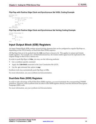 Chapter 5: Coding for FPGA Device Flow



Flip-Flop with Positive Edge Clock and Synchronous Set VHDL Coding Example
process (C)
begin
    if (C’event and C=’1’) then
        if (S=’1’) then
            Q <= ’1’;
        else
             Q <= D;
        end if;
    end if;
end process;

Flip-Flop with Positive Edge Clock and Synchronous Set Verilog Coding Example
always @(posedge C)
begin
    if (S)
        Q <= 1’b1;
    else
         Q <= D;
end


Input Output Block (IOB) Registers
An Input Output Block (IOB) contains several storage elements that can be configured as regular flip-flops or,
depending on the FPGA family, as Dual-Data Rate (DDR) registers.
All flip-flops that are to be pushed into the IOB must have a fanout of 1. This applies to output and tristate
enable registers. For example, for a 32-bit bidirectional bus, the tristate enable signal must be replicated in the
original design so that it has a fanout of 1.
In order to push flip-flops to IOBs, you may use the following methods:
•   Use a synthesis specific constraint
•   Apply the IOB=TRUE constraint in the User Constraints File (UCF)
•   Use the –pr command line option in map
Synthesis tools may automatically push flip-flops to IOBs.
For more information, see your synthesis tool documentation.


Dual-Data Rate (DDR) Registers
In order to take advantage of Dual-Data Rate (DDR) registers, you must instantiate the corresponding UNISIM
primitives. However, some synthesis tools are able to infer DDR registers directly from the Hardware Description
Language (HDL) code.
For more information, see your synthesis tool documentation.




Synthesis and Simulation Design Guide
UG626 (v 11.4) December 2, 2009                    www.xilinx.com                                                     51
 