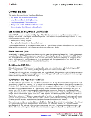 Chapter 5: Coding for FPGA Device Flow



Control Signals
This section discusses Control Signals, and includes:
•    Set, Resets, and Synthesis Optimization
•    Asynchronous Resets Coding Examples
•    Synchronous Resets Coding Examples
•    Using Clock Enable Pin Instead of Gated Clocks
•    Converting the Gated Clock to a Clock Enable


Set, Resets, and Synthesis Optimization
Xilinx® FPGA devices have abundant flip-flops. All architectures support an asynchronous reset for those
registers and latches. Even though this capability exists, Xilinx does not recommend that you code for it. Using
asynchronous resets may result in:
•    More difficult timing analysis
•    Less optimal optimization by the synthesis tool
The timing hazard which an asynchronous reset poses on a synchronous system is well known. Less well known
is the optimization trade-off which the asynchronous reset poses on a design.

Global Set/Reset (GSR)
All Xilinx FPGA devices have a dedicated asynchronous reset called Global Set/Reset (GSR). GSR is automatically
asserted at the end of FPGA configuration, regardless of the design. For gate-level simulation, this GSR signal is
also inserted to mimic this operation to allow accurate simulation of the initialized design as it happens in the
silicon. Adding another asynchronous reset to the actual code only duplicates this dedicated feature. It is not
necessary for device initialization or simulation initialization.

Shift Register LUT (SRL)
FPGA devices contain LUTs that may be configured to act as a 16-bit shift register called a Shift Register LUT
(SRL). Using any reset when inferring shift registers prohibits the inference of the SRL.
The SRL is an efficient structure for building static and variable length shift registers. A reset (either synchronous
or asynchronous) would preclude using this component. This generally leads to a less efficient structure using a
combination of registers and, sometimes, logic.

Synchronous and Asynchronous Resets
The choice between synchronous and asynchronous resets can also change the choices of how registers are used
within larger IP blocks. For instance, DSP48 in Virtex®-4 devices and Virtex-5 devices has several registers within
the block which, if used, may result in a substantial area savings, as well as improve overall circuit performance.
DSP48 has only a synchronous reset. If a synchronous reset is inferred in registers around logic that could be
packed into a DSP48, the registers can also be packed into the component, resulting in a smaller and faster
design. If an asynchronous reset is used, the register must remain outside the block, resulting in a less optimal
design. Similar optimization applies to the block RAM registers and other components within the FPGA device.
The flip-flops within the FPGA device are configurable to be either an asynchronous set/reset, or a synchronous
set/reset. If an asynchronous reset is described in the code, the synthesis tool must configure the flip-flop to use
the asynchronous set/reset. This precludes the using any other signals using this resource.
If a synchronous reset (or no reset at all) is described for the flip-flop, the synthesis tool can configure the set/reset
as a synchronous operation. Doing so allows the synthesis tool to use this resource as a set/reset from the
described code. It may also use this resource to break up the data path. This may result in fewer resources and
shorter data paths to the register. Details of these optimizations depend on the code and synthesis tools used.



                                                                               Synthesis and Simulation Design Guide
56                                                  www.xilinx.com                   UG626 (v 11.4) December 2, 2009
 