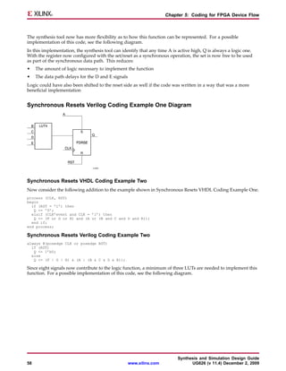 Chapter 5: Coding for FPGA Device Flow



The synthesis tool now has more flexibility as to how this function can be represented. For a possible
implementation of this code, see the following diagram.
In this implementation, the synthesis tool can identify that any time A is active high, Q is always a logic one.
With the register now configured with the set/reset as a synchronous operation, the set is now free to be used
as part of the synchronous data path. This reduces:
•    The amount of logic necessary to implement the function
•    The data path delays for the D and E signals
Logic could have also been shifted to the reset side as well if the code was written in a way that was a more
beneficial implementation


Synchronous Resets Verilog Coding Example One Diagram




Synchronous Resets VHDL Coding Example Two
Now consider the following addition to the example shown in Synchronous Resets VHDL Coding Example One.
process (CLK, RST)
begin
  if (RST = ’1’) then
   Q <= ’0’;
  elsif (CLK’event and CLK = ’1’) then
   Q <= (F or G or H) and (A or (B and C and D and E));
  end if;
end process;

Synchronous Resets Verilog Coding Example Two
always @(posedge CLK or posedge RST)
  if (RST)
   Q <= 1’b0;
  else
   Q <= (F | G | H) & (A | (B & C & D & E));

Since eight signals now contribute to the logic function, a minimum of three LUTs are needed to implement this
function. For a possible implementation of this code, see the following diagram.




                                                                          Synthesis and Simulation Design Guide
58                                                  www.xilinx.com              UG626 (v 11.4) December 2, 2009
 