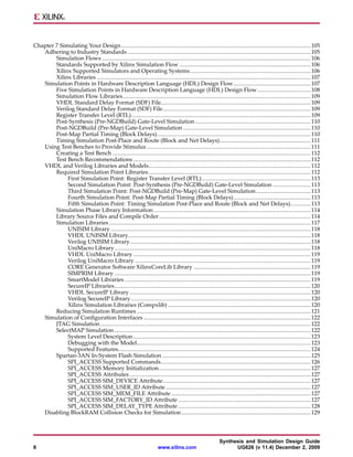Chapter 7 Simulating Your Design .............................................................................................................. 105
   Adhering to Industry Standards .......................................................................................................... 105
        Simulation Flows ......................................................................................................................... 106
        Standards Supported by Xilinx Simulation Flow ............................................................................ 106
        Xilinx Supported Simulators and Operating Systems ...................................................................... 106
        Xilinx Libraries ............................................................................................................................ 107
   Simulation Points in Hardware Description Language (HDL) Design Flow............................................. 107
        Five Simulation Points in Hardware Description Language (HDL) Design Flow ............................... 108
        Simulation Flow Libraries............................................................................................................. 109
        VHDL Standard Delay Format (SDF) File....................................................................................... 109
        Verilog Standard Delay Format (SDF) File...................................................................................... 109
        Register Transfer Level (RTL) ........................................................................................................ 109
        Post-Synthesis (Pre-NGDBuild) Gate-Level Simulation ................................................................... 110
        Post-NGDBuild (Pre-Map) Gate-Level Simulation .......................................................................... 110
        Post-Map Partial Timing (Block Delays) ......................................................................................... 110
        Timing Simulation Post-Place and Route (Block and Net Delays)..................................................... 111
   Using Test Benches to Provide Stimulus ............................................................................................... 111
        Creating a Test Bench ................................................................................................................... 112
        Test Bench Recommendations ....................................................................................................... 112
   VHDL and Verilog Libraries and Models.............................................................................................. 112
        Required Simulation Point Libraries .............................................................................................. 112
             First Simulation Point: Register Transfer Level (RTL) ............................................................... 113
             Second Simulation Point: Post-Synthesis (Pre-NGDBuild) Gate-Level Simulation ...................... 113
             Third Simulation Point: Post-NGDBuild (Pre-Map) Gate-Level Simulation................................ 113
             Fourth Simulation Point: Post-Map Partial Timing (Block Delays)............................................. 113
             Fifth Simulation Point: Timing Simulation Post-Place and Route (Block and Net Delays)............ 113
        Simulation Phase Library Information ........................................................................................... 114
        Library Source Files and Compile Order ........................................................................................ 114
        Simulation Libraries ..................................................................................................................... 117
             UNISIM Library .................................................................................................................... 118
             VHDL UNISIM Library.......................................................................................................... 118
             Verilog UNISIM Library......................................................................................................... 118
             UniMacro Library.................................................................................................................. 118
             VHDL UniMacro Library ....................................................................................................... 119
             Verilog UniMacro Library ...................................................................................................... 119
             CORE Generator Software XilinxCoreLib Library .................................................................... 119
             SIMPRIM Library .................................................................................................................. 119
             SmartModel Libraries ............................................................................................................ 119
             SecureIP Libraries.................................................................................................................. 120
             VHDL SecureIP Library ......................................................................................................... 120
             Verilog SecureIP Library ........................................................................................................ 120
             Xilinx Simulation Libraries (Compxlib) ................................................................................... 120
        Reducing Simulation Runtimes ..................................................................................................... 121
   Simulation of Configuration Interfaces ................................................................................................. 122
        JTAG Simulation .......................................................................................................................... 122
        SelectMAP Simulation .................................................................................................................. 122
             System Level Description ....................................................................................................... 123
             Debugging with the Model..................................................................................................... 123
             Supported Features................................................................................................................ 124
        Spartan-3AN In-System Flash Simulation ...................................................................................... 125
             SPI_ACCESS Supported Commands....................................................................................... 126
             SPI_ACCESS Memory Initialization ........................................................................................ 127
             SPI_ACCESS Attributes ......................................................................................................... 127
             SPI_ACCESS SIM_DEVICE Attribute...................................................................................... 127
             SPI_ACCESS SIM_USER_ID Attribute .................................................................................... 127
             SPI_ACCESS SIM_MEM_FILE Attribute ................................................................................. 127
             SPI_ACCESS SIM_FACTORY_ID Attribute ............................................................................. 127
             SPI_ACCESS SIM_DELAY_TYPE Attribute ............................................................................. 128
   Disabling BlockRAM Collision Checks for Simulation ........................................................................... 129



                                                                                                   Synthesis and Simulation Design Guide
6                                                                 www.xilinx.com                         UG626 (v 11.4) December 2, 2009
 