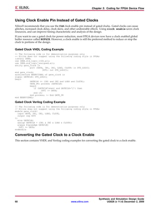 Chapter 5: Coding for FPGA Device Flow



Using Clock Enable Pin Instead of Gated Clocks
Xilinx® recommends that you use the CLB clock enable pin instead of gated clocks. Gated clocks can cause
glitches, increased clock delay, clock skew, and other undesirable effects. Using clock enable saves clock
resources, and can improve timing characteristic and analysis of the design.
If you want to use a gated clock for power reduction, most FPGA devices now have a clock enabled global
buffer resource called BUFGCE. However, a clock enable is still the preferred method to reduce or stop the
clock to portions of the design.

Gated Clock VHDL Coding Example
-- The following code is for demonstration purposes only
-- Xilinx does not suggest using the following coding style in FPGAs
library IEEE;
use IEEE.std_logic_1164.all;
use IEEE.std_logic_unsigned.all;
entity gate_clock is
            port (DATA, IN1, IN2, LOAD, CLOCK: in STD_LOGIC;
                        OUT1: out STD_LOGIC);
end gate_clock;
architecture BEHAVIORAL of gate_clock is
signal GATECLK: STD_LOGIC;
begin
            GATECLK <= (IN1 and IN2 and LOAD and CLOCK);
            GATE_PR: process (GATECLK)
            begin
                if (GATECLK’event and GATECLK=’1’) then
                      OUT1 <= DATA;
                end if;
            end process; -- End GATE_PR
end BEHAVIORAL;

Gated Clock Verilog Coding Example
// The following code is for demonstration purposes only
// Xilinx does not suggest using the following coding style in FPGAs
module gate_clock(
   input DATA, IN1, IN2, LOAD, CLOCK,
  output reg OUT1
);
  wire GATECLK;
  assign GATECLK = (IN1 & IN2 & LOAD & CLOCK);
  always @(posedge GATECLK)
    OUT1 <= DATA;
endmodule

Converting the Gated Clock to a Clock Enable
This section contains VHDL and Verilog coding examples for converting the gated clock to a clock enable.




                                                                        Synthesis and Simulation Design Guide
60                                              www.xilinx.com                UG626 (v 11.4) December 2, 2009
 
