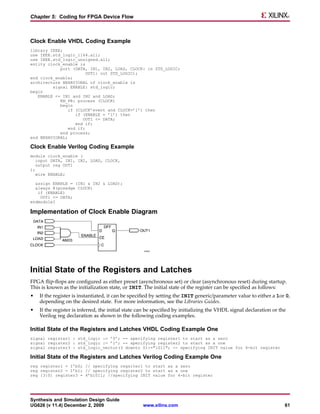 Chapter 5: Coding for FPGA Device Flow



Clock Enable VHDL Coding Example
library IEEE;
use IEEE.std_logic_1164.all;
use IEEE.std_logic_unsigned.all;
entity clock_enable is
            port (DATA, IN1, IN2, LOAD, CLOCK: in STD_LOGIC;
                        OUT1: out STD_LOGIC);
end clock_enable;
architecture BEHAVIORAL of clock_enable is
         signal ENABLE: std_logic;
begin
   ENABLE <= IN1 and IN2 and LOAD;
            EN_PR: process (CLOCK)
            begin
                if (CLOCK’event and CLOCK=’1’) then
                   if (ENABLE = ’1’) then
                      OUT1 <= DATA;
                   end if;
                end if;
            end process;
end BEHAVIORAL;

Clock Enable Verilog Coding Example
module clock_enable (
   input DATA, IN1, IN2, LOAD, CLOCK,
  output reg OUT1
);
  wire ENABLE;

  assign ENABLE = (IN1 & IN2 & LOAD);
  always @(posedge CLOCK)
   if (ENABLE)
    OUT1 <= DATA;
endmoduleI

Implementation of Clock Enable Diagram




Initial State of the Registers and Latches
FPGA flip-flops are configured as either preset (asynchronous set) or clear (asynchronous reset) during startup.
This is known as the initialization state, or INIT. The initial state of the register can be specified as follows:
•   If the register is instantiated, it can be specified by setting the INIT generic/parameter value to either a 1or 0,
    depending on the desired state. For more information, see the Libraries Guides.
•   If the register is inferred, the initial state can be specified by initializing the VHDL signal declaration or the
    Verilog reg declaration as shown in the following coding examples.

Initial State of the Registers and Latches VHDL Coding Example One
signal register1 : std_logic := ’0’; -- specifying register1 to start as a zero
signal register2 : std_logic := ’1’; -- specifying register2 to start as a one
signal register3 : std_logic_vector(3 downto 0):="1011"; -- specifying INIT value for 4-bit register

Initial State of the Registers and Latches Verilog Coding Example One
reg register1 = 1’b0; // specifying regsiter1 to start as a zero
reg register2 = 1’b1; // specifying register2 to start as a one
reg [3:0] register3 = 4’b1011; //specifying INIT value for 4-bit register




Synthesis and Simulation Design Guide
UG626 (v 11.4) December 2, 2009                    www.xilinx.com                                                    61
 