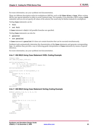 Chapter 5: Coding for FPGA Device Flow



For more information, see your synthesis tool documentation.
There are different description styles for multiplexers (MUXs), such as If-Then-Else or Case. When writing
MUXs, pay special attention in order to avoid common traps. For example, if you describe a MUX using a Case
statement, and you do not specify all values of the selector, the result may be latches instead of a multiplexer.
Verilog Case statements can be:
•   full
•   not full
A Case statement is full if all possible branches are specified.
Verilog Case statements can also be:
•   parallel
•   not parallel
A Case statement is parallel if it does not contain branches that can be executed simultaneously.
Synthesis tools automatically determine the characteristics of the Case statements and generate corresponding
logic. In addition they provide a way of allowing guide interpretation of Case statements by means of special
directives.
For more information, see your synthesis tool documentation.

4-to-1 1-Bit MUX Using Case Statement VHDL Coding Example
library ieee;
use ieee.std_logic_1164.all;

entity multiplexers_2 is
    port (a, b, c, d : in std_logic;
          s : in std_logic_vector (1 downto 0);
          o : out std_logic);
end multiplexers_2;

architecture archi of multiplexers_2 is
begin
    process (a, b, c, d, s)
    begin
        case s is
            when "00" => o <= a;
            when "01" => o <= b;
            when "10" => o <= c;
            when others => o <= d;
        end case;
    end process;
end archi;

4-to-1 1-Bit MUX Using Case Statement Verilog Coding Example
module v_mults_2 (a, b, c, d, s, o);
    input a,b,c,d;
    input [1:0] s;
    output o;
    reg o;

    always @(a or b   or c or d or s)
    begin
        case (s)
            2’b00 :   o   =   a;
            2’b01 :   o   =   b;
            2’b10 :   o   =   c;
            default   :   o   = d;
        endcase
    end
endmodule




Synthesis and Simulation Design Guide
UG626 (v 11.4) December 2, 2009                  www.xilinx.com                                                63
 