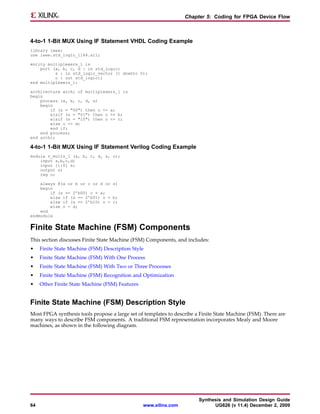 Chapter 5: Coding for FPGA Device Flow



4-to-1 1-Bit MUX Using IF Statement VHDL Coding Example
library ieee;
use ieee.std_logic_1164.all;

entity multiplexers_1 is
    port (a, b, c, d : in std_logic;
          s : in std_logic_vector (1 downto 0);
          o : out std_logic);
end multiplexers_1;

architecture archi of multiplexers_1 is
begin
    process (a, b, c, d, s)
    begin
        if (s = "00") then o <= a;
        elsif (s = "01") then o <= b;
        elsif (s = "10") then o <= c;
        else o <= d;
        end if;
    end process;
end archi;

4-to-1 1-Bit MUX Using IF Statement Verilog Coding Example
module v_mults_1 (a, b, c, d, s, o);
    input a,b,c,d;
    input [1:0] s;
    output o;
    reg o;

    always @(a or b or c or d or s)
    begin
        if (s == 2’b00) o = a;
        else if (s == 2’b01) o = b;
        else if (s == 2’b10) o = c;
        else o = d;
    end
endmodule


Finite State Machine (FSM) Components
This section discusses Finite State Machine (FSM) Components, and includes:
•    Finite State Machine (FSM) Description Style
•    Finite State Machine (FSM) With One Process
•    Finite State Machine (FSM) With Two or Three Processes
•    Finite State Machine (FSM) Recognition and Optimization
•    Other Finite State Machine (FSM) Features


Finite State Machine (FSM) Description Style
Most FPGA synthesis tools propose a large set of templates to describe a Finite State Machine (FSM). There are
many ways to describe FSM components. A traditional FSM representation incorporates Mealy and Moore
machines, as shown in the following diagram.




                                                                        Synthesis and Simulation Design Guide
64                                               www.xilinx.com               UG626 (v 11.4) December 2, 2009
 
