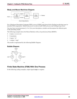 Chapter 5: Coding for FPGA Device Flow



Mealy and Moore Machines Diagram




For a Hardware Description Language (HDL), process (VHDL) and always blocks (Verilog) are the best ways to
describe FSM components. Xilinx® uses process to refer to both VHDL processes and Verilog always blocks.
You may have several processes (1, 2 or 3) in your description, consider and decompose the different parts
of the preceding model.
The following example shows the Moore Machine with an Asynchronous Reset (RESET):
•   4 states: s1, s2, s3, s4
•   5 transitions
•   1 input: "x1"
•   1 output: "outp"
This model is represented by the following Bubble Diagram.


Bubble Diagram




Finite State Machine (FSM) With One Process
In the following coding examples, output signal outp is a register.




Synthesis and Simulation Design Guide
UG626 (v 11.4) December 2, 2009                  www.xilinx.com                                              65
 