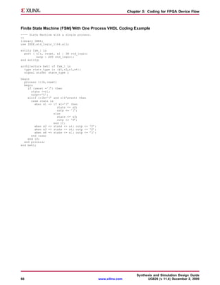 Chapter 5: Coding for FPGA Device Flow



Finite State Machine (FSM) With One Process VHDL Coding Example
---- State Machine with a single process.
--
library IEEE;
use IEEE.std_logic_1164.all;

entity fsm_1 is
  port ( clk, reset, x1 : IN std_logic;
         outp : OUT std_logic);
end entity;

architecture beh1 of fsm_1 is
  type state_type is (s1,s2,s3,s4);
  signal state: state_type ;

begin
  process (clk,reset)
  begin
    if (reset =’1’) then
      state <=s1;
      outp<=’1’;
    elsif (clk=’1’ and clk’event) then
      case state is
        when s1 => if x1=’1’ then
                      state <= s2;
                      outp <= ’1’;
                    else
                      state <= s3;
                      outp <= ’0’;
                    end if;
        when s2 => state <= s4; outp <= ’0’;
        when s3 => state <= s4; outp <= ’0’;
        when s4 => state <= s1; outp <= ’1’;
      end case;
    end if;
  end process;
end beh1;




                                                                     Synthesis and Simulation Design Guide
66                                             www.xilinx.com              UG626 (v 11.4) December 2, 2009
 