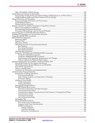 SIM_COLLISION_CHECK Strings ................................................................................................ 129
    Global Reset and Tristate for Simulation ............................................................................................... 129
        Using Global Tristate (GTS) and Global Set/Reset (GSR) Signals in an FPGA Device ......................... 130
        Global Set/Reset (GSR) and Global Tristate (GTS) in Verilog ............................................................ 130
    Design Hierarchy and Simulation ........................................................................................................ 130
        Improving Design Utilization and Performance.............................................................................. 130
        Good Design Practices .................................................................................................................. 131
        Maintaining the Hierarchy............................................................................................................ 131
    Register Transfer Level (RTL) Simulation Using Xilinx Libraries ............................................................ 133
        Delta Cycles and Race Conditions ................................................................................................. 133
        Recommended Simulation Resolution ........................................................................................... 134
        Encryption Methodology Used for SecureIP Models ....................................................................... 134
    Generating Gate-Level Netlist (Running NetGen) ................................................................................. 135
    Disabling X Propagation for Synchronous Elements .............................................................................. 135
    Using the ASYNC_REG Constraint ...................................................................................................... 135
    MIN/TYP/MAX Simulation ................................................................................................................. 136
        Minimum (MIN) .......................................................................................................................... 136
        Typical (TYP) ............................................................................................................................... 136
        Maximum (MAX)......................................................................................................................... 136
        Obtaining Accurate Timing Simulation Results .............................................................................. 136
             Run NetGen .......................................................................................................................... 137
             Run Setup Simulation ............................................................................................................ 137
             Run Hold Simulation ............................................................................................................. 137
        Absolute Min Simulation .............................................................................................................. 137
        Using the VOLTAGE and TEMPERATURE Constraints .................................................................. 138
             Using the VOLTAGE Constraint ............................................................................................. 138
             Using the TEMPERATURE Constraint .................................................................................... 138
             Determining Valid Operating Temperatures and Voltages ....................................................... 138
             NetGen Options for Different Delay Values ............................................................................. 139
    Special Considerations for CLKDLL, DCM, and DCM_ADV.................................................................. 139
        DLL/DCM Clocks Do Not Appear De-Skewed ............................................................................... 139
        TRACE/Simulation Model Differences for DCM/DLL ..................................................................... 139
        Non-LVTTL Input Drivers ............................................................................................................ 140
        Viewer Considerations ................................................................................................................. 140
        Attributes for Simulation and Implementation ............................................................................... 141
    Understanding Timing Simulation ....................................................................................................... 141
        Importance of Timing Simulation .................................................................................................. 141
             Functional Simulation............................................................................................................ 141
             Static Timing Analysis and Equivalency Checking ................................................................... 141
             In-System Testing .................................................................................................................. 142
        Glitches in Your Design ................................................................................................................ 142
             VHDL Simulation.................................................................................................................. 142
             Verilog Simulation ................................................................................................................. 142
        Debugging Timing Problems ........................................................................................................ 142
        Timing Problem Root Causes ........................................................................................................ 143
             Simulation Clock Does Not Meet Timespec ............................................................................. 143
             Unaccounted Clock Skew....................................................................................................... 143
             Asynchronous Inputs, Asynchronous Clock Domains, Crossing Out-of-Phase........................... 144
             Asynchronous Clocks ............................................................................................................ 144
             Asynchronous Inputs............................................................................................................. 144
             Out of Phase Data Paths ......................................................................................................... 144
        Debugging Tips ........................................................................................................................... 144
        Setup and Hold Violations ............................................................................................................ 145
             Zero Hold Time Considerations.............................................................................................. 145
             Negative Hold Time Considerations ....................................................................................... 145
             RAM Considerations ............................................................................................................. 145
                  Timing Violations ........................................................................................................... 145
                  Collision Checking.......................................................................................................... 145
                  Hierarchy Considerations................................................................................................ 146



Synthesis and Simulation Design Guide
UG626 (v 11.4) December 2, 2009                                 www.xilinx.com                                                                         7
 