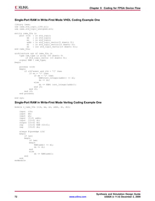 Chapter 5: Coding for FPGA Device Flow



Single-Port RAM in Write-First Mode VHDL Coding Example One
library ieee;
use ieee.std_logic_1164.all;
use ieee.std_logic_unsigned.all;

entity rams_02a is
    port (clk : in std_logic;
          we   : in std_logic;
          en   : in std_logic;
          addr : in std_logic_vector(5 downto 0);
          di   : in std_logic_vector(15 downto 0);
          do   : out std_logic_vector(15 downto 0));
end rams_02a;

architecture syn of rams_02a is
    type ram_type is array (63 downto 0)
         of std_logic_vector (15 downto 0);
    signal RAM : ram_type;
begin

     process (clk)
     begin
         if clk’event and clk = ’1’ then
             if en = ’1’ then
                 if we = ’1’ then
                      RAM(conv_integer(addr)) <= di;
                      do <= di;
                  else
                       do <= RAM( conv_integer(addr));
                  end if;
             end if;
         end if;
     end process;

end syn;

Single-Port RAM in Write-First Mode Verilog Coding Example One
module v_rams_02a (clk, we, en, addr, di, do);

     input    clk;
     input    we;
     input    en;
     input    [5:0] addr;
     input    [15:0] di;
     output   [15:0] do;
     reg      [15:0] RAM [63:0];
     reg      [15:0] do;

    always @(posedge clk)
    begin
        if (en)
        begin
            if (we)
            begin
                RAM[addr] <= di;
                do <= di;
            end
            else
                 do <= RAM[addr];
        end
    end
endmodule




                                                                     Synthesis and Simulation Design Guide
72                                             www.xilinx.com              UG626 (v 11.4) December 2, 2009
 