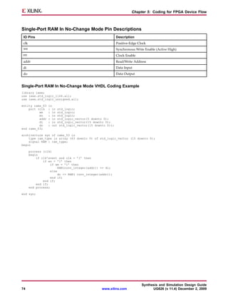 Chapter 5: Coding for FPGA Device Flow



Single-Port RAM In No-Change Mode Pin Descriptions
 IO Pins                                                   Description
 clk                                                       Positive-Edge Clock
 we                                                        Synchronous Write Enable (Active High)
 en                                                        Clock Enable
 addr                                                      Read/Write Address
 di                                                        Data Input
 do                                                        Data Output


Single-Port RAM In No-Change Mode VHDL Coding Example
library ieee;
use ieee.std_logic_1164.all;
use ieee.std_logic_unsigned.all;

entity rams_03    is
    port (clk     : in std_logic;
          we      : in std_logic;
          en      : in std_logic;
          addr    : in std_logic_vector(5 downto 0);
          di      : in std_logic_vector(15 downto 0);
          do      : out std_logic_vector(15 downto 0));
end rams_03;

architecture syn of rams_03 is
    type ram_type is array (63 downto 0) of std_logic_vector (15 downto 0);
    signal RAM : ram_type;
begin

       process (clk)
       begin
           if clk’event and clk = ’1’ then
               if en = ’1’ then
                   if we = ’1’ then
                         RAM(conv_integer(addr)) <= di;
                    else
                         do <= RAM( conv_integer(addr));
                    end if;
               end if;
           end if;
       end process;

end syn;




                                                                           Synthesis and Simulation Design Guide
74                                               www.xilinx.com                  UG626 (v 11.4) December 2, 2009
 