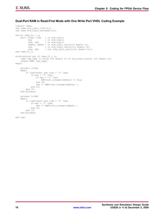 Chapter 5: Coding for FPGA Device Flow



Dual-Port RAM in Read-First Mode with One Write Port VHDL Coding Example
library ieee;
use ieee.std_logic_1164.all;
use ieee.std_logic_unsigned.all;

entity rams_01_1 is
    port (clka, clkb     :   in std_logic;
          wea            :   in std_logic;
          ena, enb       :   in std_logic;
          addra, addrb   :   in std_logic_vector(5 downto 0);
          dia            :   in std_logic_vector(15 downto 0);
          doa, dob       :   out std_logic_vector(15 downto 0));
end rams_01_1;

architecture syn of rams_01_1 is
    type ram_type is array (63 downto 0) of std_logic_vector (15 downto 0);
    signal RAM: ram_type;
begin

     process (clka)
     begin
         if clka’event and clka = ’1’ then
             if ena = ’1’ then
                 if wea = ’1’ then
                      RAM(conv_integer(addra)) <= dia;
                  end if;
                  doa <= RAM(conv_integer(addra)) ;
             end if;
         end if;
     end process;

     process (clkb)
     begin
         if clkb’event and clkb = ’1’ then
             if enb = ’1’ then
                  dob <= RAM(conv_integer(addrb)) ;
             end if;
         end if;
     end process;

end syn;




                                                                        Synthesis and Simulation Design Guide
76                                               www.xilinx.com               UG626 (v 11.4) December 2, 2009
 