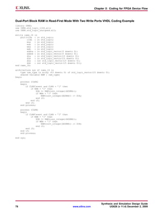 Chapter 5: Coding for FPGA Device Flow



Dual-Port Block RAM in Read-First Mode With Two Write Ports VHDL Coding Example
library IEEE;
use IEEE.std_logic_1164.all;
use IEEE.std_logic_unsigned.all;

entity rams_16   is
    port(clka    : in std_logic;
         clkb    : in std_logic;
         ena     : in std_logic;
         enb     : in std_logic;
         wea     : in std_logic;
         web     : in std_logic;
         addra   : in std_logic_vector(5 downto 0);
         addrb   : in std_logic_vector(5 downto 0);
         dia     : in std_logic_vector(15 downto 0);
         dib     : in std_logic_vector(15 downto 0);
         doa     : out std_logic_vector(15 downto 0);
         dob     : out std_logic_vector(15 downto 0));
end rams_16;

architecture syn of rams_16 is
    type ram_type is array (63 downto 0) of std_logic_vector(15 downto 0);
    shared variable RAM : ram_type;
begin

     process (CLKA)
     begin
         if CLKA’event and CLKA = ’1’ then
             if ENA = ’1’ then
                 DOA <= RAM(conv_integer(ADDRA));
                 if WEA = ’1’ then
                      RAM(conv_integer(ADDRA)) := DIA;
                  end if;
             end if;
         end if;
     end process;

     process (CLKB)
     begin
         if CLKB’event and CLKB = ’1’ then
             if ENB = ’1’ then
                 DOB <= RAM(conv_integer(ADDRB));
                 if WEB = ’1’ then
                      RAM(conv_integer(ADDRB)) := DIB;
                  end if;
         end if;
     end if;
     end process;

end syn;




                                                                     Synthesis and Simulation Design Guide
78                                             www.xilinx.com              UG626 (v 11.4) December 2, 2009
 