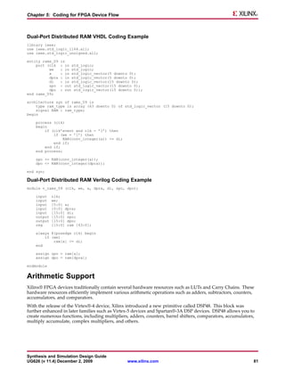 Chapter 5: Coding for FPGA Device Flow



Dual-Port Distributed RAM VHDL Coding Example
library ieee;
use ieee.std_logic_1164.all;
use ieee.std_logic_unsigned.all;

entity rams_09   is
    port (clk    : in std_logic;
          we     : in std_logic;
          a      : in std_logic_vector(5 downto 0);
          dpra   : in std_logic_vector(5 downto 0);
          di     : in std_logic_vector(15 downto 0);
          spo    : out std_logic_vector(15 downto 0);
          dpo    : out std_logic_vector(15 downto 0));
end rams_09;

architecture syn of rams_09 is
    type ram_type is array (63 downto 0) of std_logic_vector (15 downto 0);
    signal RAM : ram_type;
begin

    process (clk)
    begin
        if (clk’event and clk = ’1’) then
            if (we = ’1’) then
                 RAM(conv_integer(a)) <= di;
            end if;
        end if;
    end process;

    spo <= RAM(conv_integer(a));
    dpo <= RAM(conv_integer(dpra));

end syn;

Dual-Port Distributed RAM Verilog Coding Example
module v_rams_09 (clk, we, a, dpra, di, spo, dpo);

    input    clk;
    input    we;
    input    [5:0] a;
    input    [5:0] dpra;
    input    [15:0] di;
    output   [15:0] spo;
    output   [15:0] dpo;
    reg      [15:0] ram [63:0];

    always @(posedge clk) begin
        if (we)
            ram[a] <= di;
    end

    assign spo = ram[a];
    assign dpo = ram[dpra];

endmodule


Arithmetic Support
Xilinx® FPGA devices traditionally contain several hardware resources such as LUTs and Carry Chains. These
hardware resources efficiently implement various arithmetic operations such as adders, subtractors, counters,
accumulators, and comparators.
With the release of the Virtex®-4 device, Xilinx introduced a new primitive called DSP48. This block was
further enhanced in later families such as Virtex-5 devices and Spartan®-3A DSP devices. DSP48 allows you to
create numerous functions, including multipliers, adders, counters, barrel shifters, comparators, accumulators,
multiply accumulate, complex multipliers, and others.




Synthesis and Simulation Design Guide
UG626 (v 11.4) December 2, 2009                  www.xilinx.com                                               81
 