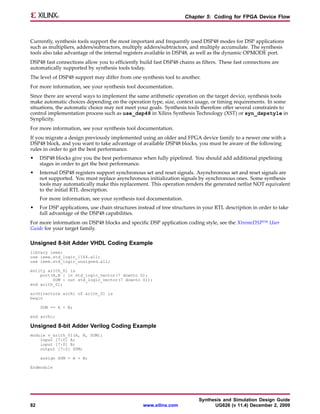 Chapter 5: Coding for FPGA Device Flow



Currently, synthesis tools support the most important and frequently used DSP48 modes for DSP applications
such as multipliers, adders/subtractors, multiply adders/subtractors, and multiply accumulate. The synthesis
tools also take advantage of the internal registers available in DSP48, as well as the dynamic OPMODE port.
DSP48 fast connections allow you to efficiently build fast DSP48 chains as filters. These fast connections are
automatically supported by synthesis tools today.
The level of DSP48 support may differ from one synthesis tool to another.
For more information, see your synthesis tool documentation.
Since there are several ways to implement the same arithmetic operation on the target device, synthesis tools
make automatic choices depending on the operation type, size, context usage, or timing requirements. In some
situations, the automatic choice may not meet your goals. Synthesis tools therefore offer several constraints to
control implementation process such as use_dsp48 in Xilinx Synthesis Technology (XST) or syn_dspstyle in
Synplicity.
For more information, see your synthesis tool documentation.
If you migrate a design previously implemented using an older and FPGA device family to a newer one with a
DSP48 block, and you want to take advantage of available DSP48 blocks, you must be aware of the following
rules in order to get the best performance.
•    DSP48 blocks give you the best performance when fully pipelined. You should add additional pipelining
     stages in order to get the best performance.
•    Internal DSP48 registers support synchronous set and reset signals. Asynchronous set and reset signals are
     not supported. You must replace asynchronous initialization signals by synchronous ones. Some synthesis
     tools may automatically make this replacement. This operation renders the generated netlist NOT equivalent
     to the initial RTL description.
     For more information, see your synthesis tool documentation.
•    For DSP applications, use chain structures instead of tree structures in your RTL description in order to take
     full advantage of the DSP48 capabilities.
For more information on DSP48 blocks and specific DSP application coding style, see the XtremeDSP™ User
Guide for your target family.

Unsigned 8-bit Adder VHDL Coding Example
library ieee;
use ieee.std_logic_1164.all;
use ieee.std_logic_unsigned.all;

entity arith_01 is
    port(A,B : in std_logic_vector(7 downto 0);
         SUM : out std_logic_vector(7 downto 0));
end arith_01;

architecture archi of arith_01 is
begin

     SUM <= A + B;

end archi;

Unsigned 8-bit Adder Verilog Coding Example
module v_arith_01(A, B, SUM);
    input [7:0] A;
    input [7:0] B;
    output [7:0] SUM;

     assign SUM = A + B;

Endmodule




                                                                           Synthesis and Simulation Design Guide
82                                                www.xilinx.com                 UG626 (v 11.4) December 2, 2009
 