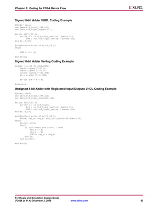Chapter 5: Coding for FPGA Device Flow



Signed 8-bit Adder VHDL Coding Example
library ieee;
use ieee.std_logic_1164.all;
use ieee.std_logic_signed.all;

entity arith_02 is
    port(A,B : in std_logic_vector(7 downto 0);
         SUM : out std_logic_vector(7 downto 0));
end arith_02;

architecture archi of arith_02 is
begin

    SUM <= A + B;

end archi;

Signed 8-bit Adder Verilog Coding Example
module v_arith_02 (A,B,SUM);
    input signed [7:0] A;
    input signed [7:0] B;
    output signed [7:0] SUM;
    wire signed [7:0] SUM;

    assign SUM = A + B;

Endmodule

Unsigned 8-bit Adder with Registered Input/Outputs VHDL Coding Example
library ieee;
use ieee.std_logic_1164.all;
use ieee.std_logic_unsigned.all;

entity arith_03 is
    port(clk : in std_logic;
         A,B : in std_logic_vector(7 downto 0);
         SUM : out std_logic_vector(7 downto 0));
end arith_03;

architecture archi of arith_03 is
    signal reg_a, reg_b: std_logic_vector(7 downto 0);
begin
    process (clk)
    begin
        if (clk’event and clk=’1’) then
            reg_a <= A;
            reg_b <= B;
            SUM <= reg_a + reg_b;
        end if;
    end process;

end archi;




Synthesis and Simulation Design Guide
UG626 (v 11.4) December 2, 2009              www.xilinx.com              83
 