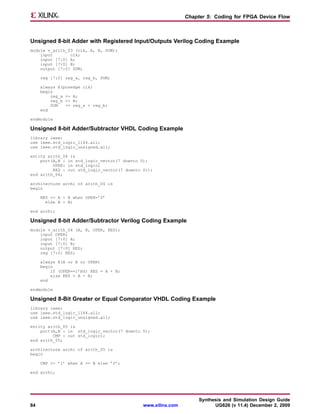 Chapter 5: Coding for FPGA Device Flow



Unsigned 8-bit Adder with Registered Input/Outputs Verilog Coding Example
module v_arith_03 (clk, A, B, SUM);
    input       clk;
    input [7:0] A;
    input [7:0] B;
    output [7:0] SUM;

     reg [7:0] reg_a, reg_b, SUM;

     always @(posedge clk)
     begin
         reg_a <= A;
         reg_b <= B;
         SUM   <= reg_a + reg_b;
     end

endmodule

Unsigned 8-bit Adder/Subtractor VHDL Coding Example
library ieee;
use ieee.std_logic_1164.all;
use ieee.std_logic_unsigned.all;

entity arith_04 is
    port(A,B : in std_logic_vector(7 downto 0);
         OPER: in std_logic;
         RES : out std_logic_vector(7 downto 0));
end arith_04;

architecture archi of arith_04 is
begin

     RES <= A + B when OPER=’0’
       else A - B;

end archi;

Unsigned 8-bit Adder/Subtractor Verilog Coding Example
module v_arith_04 (A, B, OPER, RES);
    input OPER;
    input [7:0] A;
    input [7:0] B;
    output [7:0] RES;
    reg [7:0] RES;

     always @(A or B or OPER)
     begin
         if (OPER==1’b0) RES = A + B;
         else RES = A - B;
     end

endmodule

Unsigned 8-Bit Greater or Equal Comparator VHDL Coding Example
library ieee;
use ieee.std_logic_1164.all;
use ieee.std_logic_unsigned.all;

entity arith_05 is
    port(A,B : in std_logic_vector(7 downto 0);
         CMP : out std_logic);
end arith_05;

architecture archi of arith_05 is
begin

     CMP <= ’1’ when A >= B else ’0’;

end archi;




                                                                   Synthesis and Simulation Design Guide
84                                           www.xilinx.com              UG626 (v 11.4) December 2, 2009
 