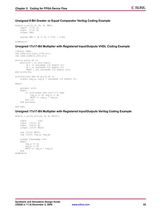 Chapter 5: Coding for FPGA Device Flow



Unsigned 8-Bit Greater or Equal Comparator Verilog Coding Example
module v_arith_05 (A, B, CMP);
    input [7:0] A;
    input [7:0] B;
    output CMP;

    assign CMP = (A >= B) ? 1’b1 : 1’b0;

endmodule

Unsigned 17x17-Bit Multiplier with Registered Input/Outputs VHDL Coding Example
library ieee;
use ieee.std_logic_1164.all;
use ieee.numeric_std.all;

entity arith_06 is
    port(clk : in std_logic;
         A : in unsigned (16 downto 0);
         B : in unsigned (16 downto 0);
         MULT : out unsigned (33 downto 0));
end arith_06;

architecture beh of arith_06 is
    signal reg_a, reg_b : unsigned (16 downto 0);

begin

    process (clk)
    begin
        if (clk’event and clk=’1’) then
            reg_a <= A; reg_b <= B;
            MULT <= reg_a * reg_b;
        end if;
    end process;

end beh;

Unsigned 17x17-Bit Multiplier with Registered Input/Outputs Verilog Coding Example
module v_arith_06(clk, A, B, MULT);

    input         clk;
    input [16:0] A;
    input [16:0] B;
    output [33:0] MULT;

    reg [33:0] MULT;
    reg [16:0] reg_a, reg_b;

    always @(posedge clk)
    begin
        reg_a <= A;
        reg_b <= B;
        MULT <= reg_a * reg_b;
    end
endmodule




Synthesis and Simulation Design Guide
UG626 (v 11.4) December 2, 2009                www.xilinx.com                        85
 
