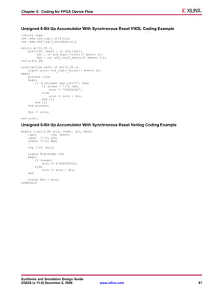 Chapter 5: Coding for FPGA Device Flow



Unsigned 8-Bit Up Accumulator With Synchronous Reset VHDL Coding Example
library ieee;
use ieee.std_logic_1164.all;
use ieee.std_logic_unsigned.all;

entity arith_08 is
    port(clk, reset : in std_logic;
         din : in std_logic_vector(7 downto 0);
         Res : out std_logic_vector(7 downto 0));
end arith_08;

architecture archi of arith_08 is
    signal accu: std_logic_vector(7 downto 0);
begin
    process (clk)
    begin
        if (clk’event and clk=’1’) then
            if (reset = ’1’) then
                 accu <= "00000000";
            else
                 accu <= accu + din;
            end if;
        end if;
    end process;

    Res <= accu;

end archi;

Unsigned 8-Bit Up Accumulator With Synchronous Reset Verilog Coding Example
module v_arith_08 (clk, reset, din, Res);
    input        clk, reset;
    input [7:0] din;
    output [7:0] Res;

    reg [7:0] accu;

    always @(posedge clk)
    begin
        if (reset)
             accu <= 8’b00000000;
        else
             accu <= accu + din;
    end

    assign Res = accu;
endmodule




Synthesis and Simulation Design Guide
UG626 (v 11.4) December 2, 2009              www.xilinx.com                   87
 