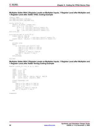 Chapter 5: Coding for FPGA Device Flow



Multiplier Adder With 2 Register Levels on Multiplier Inputs, 1 Register Level after Multiplier and
1 Register Level after Adder VHDL Coding Example
library IEEE;
use IEEE.STD_LOGIC_1164.ALL;
use IEEE.STD_LOGIC_UNSIGNED.ALL;

entity arith_09 is
    generic (p_width: integer:=8);
    port (clk : in std_logic;
          A, B : in std_logic_vector(7 downto 0);
          C    : in std_logic_vector(15 downto 0);
          RES : out std_logic_vector(15 downto 0));
end arith_09;

architecture beh of arith_09 is
    signal reg1_A, reg2_A,
           reg1_B, reg2_B   : std_logic_vector(7 downto 0);
    signal reg_C, reg_mult : std_logic_vector(15 downto 0);
begin

     process (clk)
     begin
         if (clk’event and clk=’1’) then
             reg1_A <= A; reg2_A <= reg1_A;
             reg1_B <= B; reg2_B <= reg1_B;
             reg_C <= C;
             reg_mult <= reg2_A * reg2_B;
             RES <= reg_mult + reg_C;
         end if;
     end process;

end beh;

Multiplier Adder With 2 Register Levels on Multiplier Inputs, 1 Register Level after Multiplier and
1 Register Level after Adder Verilog Coding Example
module v_arith_09 (clk, A, B, C, RES);

     input             clk;
     input    [7:0]    A;
     input    [7:0]    B;
     input    [15:0]   C;
     output   [15:0]   RES;
     reg      [7:0]    reg1_A, reg2_A, reg1_B, reg2_B;
     reg      [15:0]   reg_C, reg_mult, RES;

     always @(posedge clk)
     begin
         reg1_A <= A; reg2_A <= reg1_A;
         reg1_B <= B; reg2_B <= reg1_B;
         reg_C <= C;
         reg_mult <= reg2_A * reg2_B;
         RES <= reg_mult + reg_C;
     end

endmodule




                                                                        Synthesis and Simulation Design Guide
88                                                www.xilinx.com              UG626 (v 11.4) December 2, 2009
 