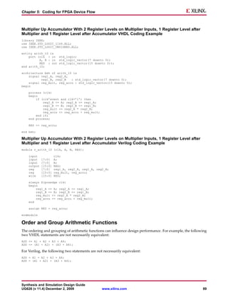 Chapter 5: Coding for FPGA Device Flow



Multiplier Up Accumulator With 2 Register Levels on Multiplier Inputs, 1 Register Level after
Multiplier and 1 Register Level after Accumulator VHDL Coding Example
library IEEE;
use IEEE.STD_LOGIC_1164.ALL;
use IEEE.STD_LOGIC_UNSIGNED.ALL;

entity arith_10 is
    port (clk : in std_logic;
          A, B : in std_logic_vector(7 downto 0);
          RES : out std_logic_vector(15 downto 0));
end arith_10;

architecture beh of arith_10 is
    signal reg1_A, reg2_A,
           reg1_B, reg2_B   : std_logic_vector(7 downto 0);
    signal reg_mult, reg_accu : std_logic_vector(15 downto 0);
begin

    process (clk)
    begin
        if (clk’event and clk=’1’) then
            reg1_A <= A; reg2_A <= reg1_A;
            reg1_B <= B; reg2_B <= reg1_B;
            reg_mult <= reg2_A * reg2_B;
            reg_accu <= reg_accu + reg_mult;
        end if;
    end process;

    RES <= reg_accu;

end beh;

Multiplier Up Accumulator With 2 Register Levels on Multiplier Inputs, 1 Register Level after
Multiplier and 1 Register Level after Accumulator Verilog Coding Example
module v_arith_10 (clk, A, B, RES);

    input             clk;
    input    [7:0]    A;
    input    [7:0]    B;
    output   [15:0]   RES;
    reg      [7:0]    reg1_A, reg2_A, reg1_B, reg2_B;
    reg      [15:0]   reg_mult, reg_accu;
    wire     [15:0]   RES;

    always @(posedge clk)
    begin
        reg1_A <= A; reg2_A <= reg1_A;
        reg1_B <= B; reg2_B <= reg1_B;
        reg_mult <= reg2_A * reg2_B;
        reg_accu <= reg_accu + reg_mult;
    end

    assign RES = reg_accu;

endmodule

Order and Group Arithmetic Functions
The ordering and grouping of arithmetic functions can influence design performance. For example, the following
two VHDL statements are not necessarily equivalent:
ADD <= A1 + A2 + A3 + A4;
ADD <= (A1 + A2) + (A3 + A4);

For Verilog, the following two statements are not necessarily equivalent:
ADD = A1 + A2 + A3 + A4;
ADD = (A1 + A2) + (A3 + A4);




Synthesis and Simulation Design Guide
UG626 (v 11.4) December 2, 2009                  www.xilinx.com                                            89
 