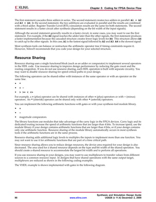 Chapter 5: Coding for FPGA Device Flow



The first statement cascades three adders in series. The second statement creates two adders in parallel: A1 + A2
and A3 + A4. In the second statement, the two additions are evaluated in parallel and the results are combined
with a third adder. Register Transfer Level (RTL) simulation results are the same for both statements. The second
statement results in a faster circuit after synthesis (depending on the bit width of the input signals).
Although the second statement generally results in a faster circuit, in some cases, you may want to use the first
statement. For example, if the A4 signal reaches the adder later than the other signals, the first statement produces
a faster implementation because the cascaded structure creates fewer logic levels for A4. This structure allows A4
to catch up to the other signals. In this case, A1 is the fastest signal followed by A2 and A3. A4 is the slowest signal.
Most synthesis tools can balance or restructure the arithmetic operator tree if timing constraints require it.
However, Xilinx® recommends that you code your design for your selected structure.


Resource Sharing
Resource sharing uses a single functional block (such as an adder or comparator) to implement several operators
in the HDL code. Use resource sharing to improve design performance by reducing the gate count and the
routing congestion. If you do not use resource sharing, each HDL operation is built with separate circuitry. You
may want to disable resource sharing for speed critical paths in your design.
The following operators can be shared either with instances of the same operator or with an operator on the
same line.
•    *
•    + -
•    > >= < <=
For example, a + (plus) operator can be shared with instances of other + (plus) operators or with – (minus)
operators. An * (asterisk) operator can be shared only with other * (asterisk) operators.
You can implement the following arithmetic functions with gates or with your synthesis tool module library.
•    +
•    –
•    magnitude comparators
The library functions use modules that take advantage of the carry logic in the FPGA devices. Carry logic and its
dedicated routing increase the speed of arithmetic functions that are larger than 4 bits. To increase speed, use the
module library if your design contains arithmetic functions that are larger than 4 bits, or if your design contains
only one arithmetic function. Resource sharing of the module library automatically occurs in most synthesis
tools if the arithmetic functions are in the same process.
Resource sharing adds additional logic levels to multiplex the inputs to implement more than one function. You
may not want to use it for arithmetic functions that are part of a time critical path.
Since resource sharing allows you to reduce design resources, the device area required for your design is also
decreased. The area used for a shared resource depends on the type and bit width of the shared operation. You
should create a shared resource to accommodate the largest bit width and to perform all operations.
If you use resource sharing in your designs, you may want to use multiplexers to transfer values from different
sources to a common resource input. In designs that have shared operations with the same output target,
multiplexers are reduced as shown in the following coding examples.
The VHDL example is shown implemented with gates in the following diagram.




                                                                              Synthesis and Simulation Design Guide
90                                                  www.xilinx.com                  UG626 (v 11.4) December 2, 2009
 