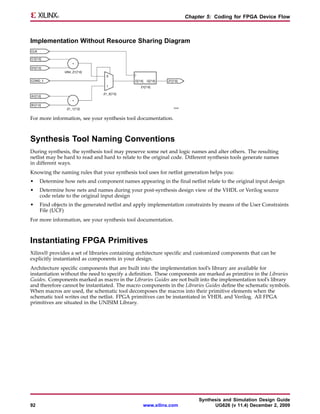 Chapter 5: Coding for FPGA Device Flow



Implementation Without Resource Sharing Diagram




For more information, see your synthesis tool documentation.



Synthesis Tool Naming Conventions
During synthesis, the synthesis tool may preserve some net and logic names and alter others. The resulting
netlist may be hard to read and hard to relate to the original code. Different synthesis tools generate names
in different ways.
Knowing the naming rules that your synthesis tool uses for netlist generation helps you:
•    Determine how nets and component names appearing in the final netlist relate to the original input design
•    Determine how nets and names during your post-synthesis design view of the VHDL or Verilog source
     code relate to the original input design
•    Find objects in the generated netlist and apply implementation constraints by means of the User Constraints
     File (UCF)
For more information, see your synthesis tool documentation.



Instantiating FPGA Primitives
Xilinx® provides a set of libraries containing architecture specific and customized components that can be
explicitly instantiated as components in your design.
Architecture specific components that are built into the implementation tool’s library are available for
instantiation without the need to specify a definition. These components are marked as primitive in the Libraries
Guides. Components marked as macro in the Libraries Guides are not built into the implementation tool’s library
and therefore cannot be instantiated. The macro components in the Libraries Guides define the schematic symbols.
When macros are used, the schematic tool decomposes the macros into their primitive elements when the
schematic tool writes out the netlist. FPGA primitives can be instantiated in VHDL and Verilog. All FPGA
primitives are situated in the UNISIM Library.




                                                                         Synthesis and Simulation Design Guide
92                                               www.xilinx.com                UG626 (v 11.4) December 2, 2009
 