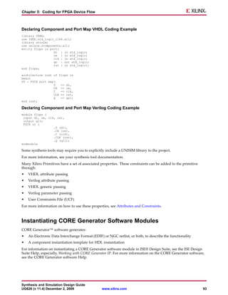 Chapter 5: Coding for FPGA Device Flow



Declaring Component and Port Map VHDL Coding Example
library IEEE;
use IEEE.std_logic_1164.all;
library unisim;
use unisim.vcomponents.all;
entity flops is port(
                  di : in std_logic;
                  ce : in std_logic;
                  clk : in std_logic;
                  qo : out std_logic;
                  rst : in std_logic);
end flops;

architecture inst of flops is
begin
U0 : FDCE port map(
                  D   => di,
                  CE => ce,
                  C   => clk,
                  CLR => rst,
                  Q   => qo);
end inst;

Declaring Component and Port Map Verilog Coding Example
module flops (
 input d1, ce, clk, rst,
 output q1);
 FDCE u1 (
                  .D (d1),
                  .CE (ce),
                  .C (clk),
                  .CLR (rst),
                  .Q (q1));
endmodule

Some synthesis tools may require you to explicitly include a UNISIM library to the project.
For more information, see your synthesis tool documentation.
Many Xilinx Primitives have a set of associated properties. These constraints can be added to the primitive
through:
•   VHDL attribute passing
•   Verilog attribute passing
•   VHDL generic passing
•   Verilog parameter passing
•   User Constraints File (UCF)
For more information on how to use these properties, see Attributes and Constraints.



Instantiating CORE Generator Software Modules
CORE Generator™ software generates:
•   An Electronic Data Interchange Format (EDIF) or NGC netlist, or both, to describe the functionality
•   A component instantiation template for HDL instantiation
For information on instantiating a CORE Generator software module in ISE® Design Suite, see the ISE Design
Suite Help, especially, Working with CORE Generator IP. For more information on the CORE Generator software,
see the CORE Generator software Help.




Synthesis and Simulation Design Guide
UG626 (v 11.4) December 2, 2009                  www.xilinx.com                                               93
 