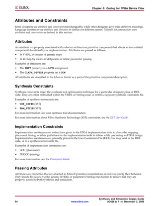 Chapter 5: Coding for FPGA Device Flow



Attributes and Constraints
Some designers use attribute and constraint interchangeably, while other designers give them different meanings.
Language constructs use attribute and directive in similar yet different senses. Xilinx® documentation uses
attributes and constraints as defined in this section.


Attributes
An attribute is a property associated with a device architecture primitive component that affects an instantiated
component’s functionality or implementation. Attributes are passed as follows:
•    In VHDL, by means of generic maps
•    In Verilog, by means of defparams or inline parameter passing
Examples of attributes are:
•    The INIT property on a LUT4 component
•    The CLKFX_DIVIDE property on a DCM
All attributes are described in the Libraries Guides as a part of the primitive component description.


Synthesis Constraints
Synthesis constraints direct the synthesis tool optimization technique for a particular design or piece of HDL
code. They are either embedded within the VHDL or Verilog code, or within a separate synthesis constraints file.
Examples of synthesis constraints are:
•    USE_DSP48 (XST)
•    RAM_STYLE (XST)
For more information, see your synthesis tool documentation.
For more information about Xilinx Synthesis Technology (XST) constraints, see the XST User Guide.


Implementation Constraints
Implementation constraints are instructions given to the FPGA implementation tools to direct the mapping,
placement, timing, or other guidelines for the implementation tools to follow while processing an FPGA design.
Implementation constraints are generally placed in the User Constraints File (UCF), but may exist in the HDL
code, or in a synthesis constraints file.
Examples of implementation constraints are:
•    LOC (placement)
•    PERIOD (timing)
For more information, see the Constraints Guide.


Passing Attributes
Attributes are properties that are attached to Xilinx® primitive instantiations in order to specify their behavior.
They should be passed via the generic (VHDL) or parameter (Verilog) mechanism to ensure that they are
properly passed to both synthesis and simulation.




                                                                           Synthesis and Simulation Design Guide
94                                                 www.xilinx.com                UG626 (v 11.4) December 2, 2009
 