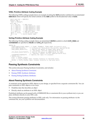 Chapter 5: Coding for FPGA Device Flow



VHDL Primitive Attribute Coding Example
The following VHDL coding example shows an example of setting the INIT primitive attribute for an instantiated
RAM16X1S which will specify the initial contents of this RAM symbol to the hexadecimal value of A1B2.
    small_ram_inst : RAM16X1S
    generic map (
     INIT => X"A1B2")
    port map (
     O => ram_out,    -- RAM output
     A0 => addr(0),    -- RAM address[0] input
     A1 => addr(1),    -- RAM address[1] input
     A2 => addr(2),    -- RAM address[2] input
     A3 => addr(3),    -- RAM address[3] input
     D => data_in,    -- RAM data input
     WCLK => clock,    -- Write clock input
     WE => we       -- Write enable input
    );

Verilog Primitive Attribute Coding Example
The following Verilog coding example shows an instantiated IBUFDS symbol in which DIFF_TERM and
IOSTANDARD are specified as FALSE and LVDS_25 respectively.
IBUFDS #(
   .CAPACITANCE("DONT_CARE"), // "LOW", "NORMAL", "DONT_CARE" (Virtex-4/5 only)
   .DIFF_TERM("FALSE"),      // Differential Termination (Virtex-4/5, Spartan-3E/3A)
   .IBUF_DELAY_VALUE("0"),   // Specify the amount of added input delay for
                             // the buffer, "0"-"16" (Spartan-3E/3A only)
   .IFD_DELAY_VALUE("AUTO"), // Specify the amount of added delay for input
                             // register, "AUTO", "0"-"8" (Spartan-3E/3A only)
   .IOSTANDARD("DEFAULT")   // Specify the input I/O standard
  ) IBUFDS_inst (
   .O(O), // Buffer output
   .I(I), // Diff_p buffer input (connect directly to top-level port)
   .IB(IB) // Diff_n buffer input (connect directly to top-level port)
  );

Passing Synthesis Constraints
This section discusses Passing Synthesis Constraints, and includes:
•    About Passing Synthesis Constraints
•    Passing VHDL Synthesis Attributes
•    Passing Verilog Synthesis Attributes


About Passing Synthesis Constraints
A constraint can be attached to HDL objects in your design, or specified from a separate constraints file. You can
pass constraints to HDL objects in two ways:
•    Predefine data that describes an object
•    Directly attach an attribute to an HDL object
Predefined attributes can be passed with a COMMAND file or constraints file in your synthesis tool, or you can
place attributes directly in your HDL code.
This section illustrates passing attributes in HDL code only. For information on passing attributes via the
command file, see your synthesis tool documentation.




Synthesis and Simulation Design Guide
UG626 (v 11.4) December 2, 2009                      www.xilinx.com                                             95
 