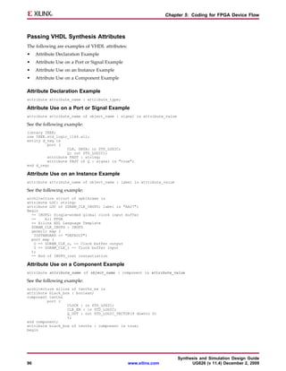 Chapter 5: Coding for FPGA Device Flow



Passing VHDL Synthesis Attributes
The following are examples of VHDL attributes:
•    Attribute Declaration Example
•    Attribute Use on a Port or Signal Example
•    Attribute Use on an Instance Example
•    Attribute Use on a Component Example

Attribute Declaration Example
attribute attribute_name : attribute_type;

Attribute Use on a Port or Signal Example
attribute attribute_name of object_name : signal is attribute_value

See the following example:
library IEEE;
use IEEE.std_logic_1164.all;
entity d_reg is
         port (
                  CLK, DATA: in STD_LOGIC;
                  Q: out STD_LOGIC);
         attribute FAST : string;
         attribute FAST of Q : signal is "true";
end d_reg;

Attribute Use on an Instance Example
attribute attribute_name of object_name : label is attribute_value

See the following example:
architecture struct of spblkrams is
attribute LOC: string;
attribute LOC of SDRAM_CLK_IBUFG: label is "AA27";
Begin
  -- IBUFG: Single-ended global clock input buffer
  --    All FPGA
  -- Xilinx HDL Language Template
  SDRAM_CLK_IBUFG : IBUFG
  generic map (
   IOSTANDARD => "DEFAULT")
  port map (
   O => SDRAM_CLK_o, -- Clock buffer output
   I => SDRAM_CLK_i -- Clock buffer input
  );
  -- End of IBUFG_inst instantiation

Attribute Use on a Component Example
attribute attribute_name of object_name : component is attribute_value

See the following example:
architecture xilinx of tenths_ex is
attribute black_box : boolean;
component tenths
         port (
                  CLOCK : in STD_LOGIC;
                  CLK_EN : in STD_LOGIC;
                  Q_OUT : out STD_LOGIC_VECTOR(9 downto 0)
                  );
end component;
attribute black_box of tenths : component is true;
begin




                                                                       Synthesis and Simulation Design Guide
96                                               www.xilinx.com              UG626 (v 11.4) December 2, 2009
 