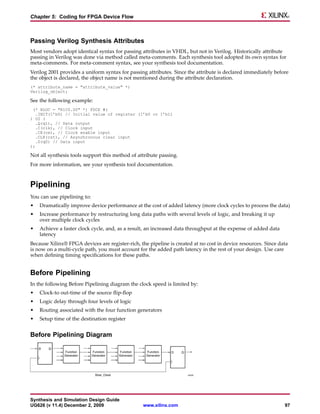 Chapter 5: Coding for FPGA Device Flow



Passing Verilog Synthesis Attributes
Most vendors adopt identical syntax for passing attributes in VHDL, but not in Verilog. Historically attribute
passing in Verilog was done via method called meta-comments. Each synthesis tool adopted its own syntax for
meta-comments. For meta-comment syntax, see your synthesis tool documentation.
Verilog 2001 provides a uniform syntax for passing attributes. Since the attribute is declared immediately before
the object is declared, the object name is not mentioned during the attribute declaration.
(* attribute_name = "attribute_value" *)
Verilog_object;

See the following example:
 (* RLOC = "R1C0.S0" *) FDCE #(
   .INIT(1’b0) // Initial value of register (1’b0 or 1’b1)
) U2 (
   .Q(q1), // Data output
   .C(clk), // Clock input
   .CE(ce), // Clock enable input
   .CLR(rst), // Asynchronous clear input
   .D(q0) // Data input
);

Not all synthesis tools support this method of attribute passing.
For more information, see your synthesis tool documentation.



Pipelining
You can use pipelining to:
•   Dramatically improve device performance at the cost of added latency (more clock cycles to process the data)
•   Increase performance by restructuring long data paths with several levels of logic, and breaking it up
    over multiple clock cycles
•   Achieve a faster clock cycle, and, as a result, an increased data throughput at the expense of added data
    latency
Because Xilinx® FPGA devices are register-rich, the pipeline is created at no cost in device resources. Since data
is now on a multi-cycle path, you must account for the added path latency in the rest of your design. Use care
when defining timing specifications for these paths.


Before Pipelining
In the following Before Pipelining diagram the clock speed is limited by:
•   Clock-to out-time of the source flip-flop
•   Logic delay through four levels of logic
•   Routing associated with the four function generators
•   Setup time of the destination register


Before Pipelining Diagram




Synthesis and Simulation Design Guide
UG626 (v 11.4) December 2, 2009                  www.xilinx.com                                                 97
 