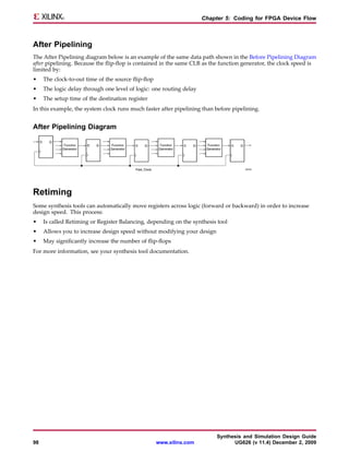 Chapter 5: Coding for FPGA Device Flow



After Pipelining
The After Pipelining diagram below is an example of the same data path shown in the Before Pipelining Diagram
after pipelining. Because the flip-flop is contained in the same CLB as the function generator, the clock speed is
limited by:
•    The clock-to-out time of the source flip-flop
•    The logic delay through one level of logic: one routing delay
•    The setup time of the destination register
In this example, the system clock runs much faster after pipelining than before pipelining.


After Pipelining Diagram




Retiming
Some synthesis tools can automatically move registers across logic (forward or backward) in order to increase
design speed. This process:
•    Is called Retiming or Register Balancing, depending on the synthesis tool
•    Allows you to increase design speed without modifying your design
•    May significantly increase the number of flip-flops
For more information, see your synthesis tool documentation.




                                                                           Synthesis and Simulation Design Guide
98                                                   www.xilinx.com              UG626 (v 11.4) December 2, 2009
 