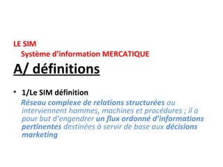 LE SIM
  Système d’information MERCATIQUE

A/ définitions
• 1/Le SIM définition
  Réseau complexe de relations structurées ou
  interviennent hommes, machines et procédures ; il a
  pour but d’engendrer un flux ordonné d’informations
  pertinentes destinées à servir de base aux décisions
  marketing
 