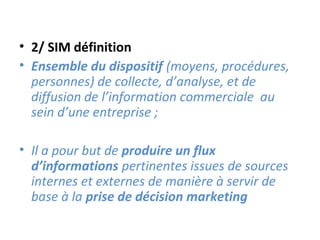 • 2/ SIM définition
• Ensemble du dispositif (moyens, procédures,
  personnes) de collecte, d’analyse, et de
  diffusion de l’information commerciale au
  sein d’une entreprise ;

• Il a pour but de produire un flux
  d’informations pertinentes issues de sources
  internes et externes de manière à servir de
  base à la prise de décision marketing
 