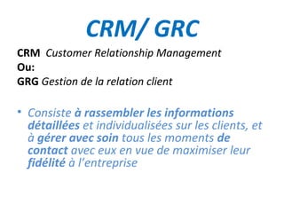 CRM/ GRC
CRM Customer Relationship Management
Ou:
GRG Gestion de la relation client

• Consiste à rassembler les informations
  détaillées et individualisées sur les clients, et
  à gérer avec soin tous les moments de
  contact avec eux en vue de maximiser leur
  fidélité à l’entreprise
 