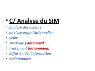 • C/ Analyse du SIM
•   analyse des acteurs
•   analyse organisationnelle :
•   veille
•   stockage ( datamart)
•   traitement (datamining)
•   diffusion de l’information
•   maintenance
 