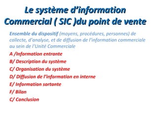 Le système d’information
Commercial ( SIC )du point de vente
 Ensemble du dispositif (moyens, procédures, personnes) de
 collecte, d’analyse, et de diffusion de l’information commerciale
 au sein de l’Unité Commerciale
 A /Information entrante
 B/ Description du système
 C/ Organisation du système
 D/ Diffusion de l’information en interne
 E/ Information sortante
 F/ Bilan
 C/ Conclusion
 