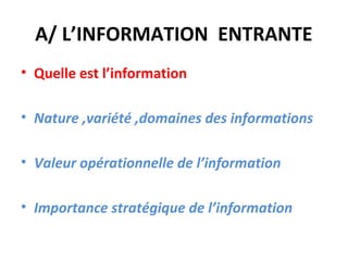 A/ L’INFORMATION ENTRANTE
• Quelle est l’information

• Nature ,variété ,domaines des informations

• Valeur opérationnelle de l’information

• Importance stratégique de l’information
 