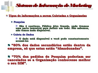 Sistem de Inform
          a         ação de Marketing
Tipos de Informações a serem Coletadas e Organizadas

   Pesquisa
      Não é continuo, Público Alvo Grande, onde tiramos
    uma parte (amostra) para definir um todo. Não sabemos,
    não temos nada disponível.
   Coleta de Dados
      O dado está disponível e você pode constantemente
    acessá-los
  “80% dos dados secundários estão dentro da
empresa, só que estas estão “Abandonadas”.

   “70% dos pedidos de Pesquisa poderiam ser
cancelados se a Organização conhecesse melhor
o seu SIM”.
 