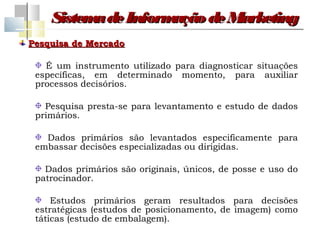 Sistem de Inform
          a         ação de Marketing
Pesquisa de Mercado

   É um instrumento utilizado para diagnosticar situações
 específicas, em determinado momento, para auxiliar
 processos decisórios.

   Pesquisa presta-se para levantamento e estudo de dados
 primários.

   Dados primários são levantados especificamente para
 embassar decisões especializadas ou dirigidas.

   Dados primários são originais, únicos, de posse e uso do
 patrocinador.

     Estudos primários geram resultados para decisões
 estratégicas (estudos de posicionamento, de imagem) como
 táticas (estudo de embalagem).
 