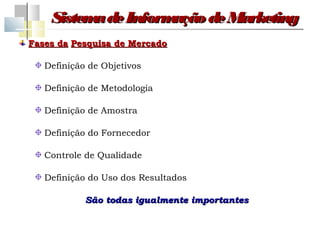 Sistem de Inform
          a         ação de Marketing
Fases da Pesquisa de Mercado

   Definição de Objetivos

   Definição de Metodologia

   Definição de Amostra

   Definição do Fornecedor

   Controle de Qualidade

   Definição do Uso dos Resultados

            São todas igualmente importantes
 