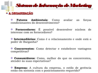 Sistem de Inform
          a         ação de Marketing
A ORGANIZAÇÃO

     Fatores Ambientais: Como         avaliar   as   forças
 condicionantes do desenvolvimento?

     Fornecedores: É possível     desenvolver   núcleos   de
 interesse com os fornecedores?

   Intermediários: Como é o relacionamento e onde está o
 poder de Barganha?

   Concorrentes: Como detectar e estabelecer vantagens
 competitivas?

    Consumidores: Como, melhor do que os concorrentes,
 atender às suas expectativas?

    Empresa: A cultura da empresa, o estilo de gerência
 estão em sintonia com o posicionamento requerido?
 