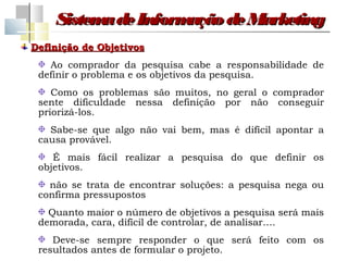 Sistem de Inform
          a         ação de Marketing
Definição de Objetivos
   Ao comprador da pesquisa cabe a responsabilidade de
 definir o problema e os objetivos da pesquisa.
    Como os problemas são muitos, no geral o comprador
 sente dificuldade nessa definição por não conseguir
 priorizá-los.
   Sabe-se que algo não vai bem, mas é difícil apontar a
 causa provável.
    É mais fácil realizar a pesquisa do que definir os
 objetivos.
   não se trata de encontrar soluções: a pesquisa nega ou
 confirma pressupostos
   Quanto maior o número de objetivos a pesquisa será mais
 demorada, cara, difícil de controlar, de analisar….
    Deve-se sempre responder o que será feito com os
 resultados antes de formular o projeto.
 