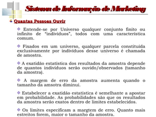 Sistem de Inform
          a         ação de Marketing
Quantas Pessoas Ouvir
    Entende-se por Universo qualquer conjunto finito ou
 infinito de “indivíduos”, todos com uma característica
 comum.
   Fixados em um universo, qualquer parcela constituída
 exclusivamente por indivíduos desse universo é chamada
 de amostra.
   A exatidão estatística dos resultados da amostra depende
 de quantos indivíduos serão ouvido/observados (tamanho
 da amostra).
    A margem de erro da amostra aumenta quando o
 tamanho da amsotra diminui.
   Estabelecer a exatidão estatística é semelhante a apostar
 em probabilidade. As probabilidades são que os resultados
 da amostra serão exatos dentro de limites estabelecidos.
   Os limites especificam a margtem de erro. Quanto mais
 estreitos forem, maior o tamanho da amostra.
 