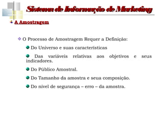 Sistem de Inform
          a         ação de Marketing
A Amostragem


  O Processo de Amostragem Requer a Definição:
     Do Universo e suas características
        Das variáveis   relativas   aos   objetivos   e   seus
    indicadores.
     Do Público Amostral.
     Do Tamanho da amostra e seua composição.
     Do nível de segurança – erro – da amostra.
 