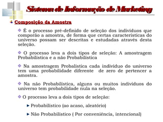 Sistem de Inform
          a         ação de Marketing
Composição da Amostra
   É o processo pré-definido de seleção dos indivíduos que
 comporão a amostra, de forma que certas características do
 universo possam ser descritas e estudadas através desta
 seleção.
   O processo leva a dois tipos de seleção: A amostragem
 Probabilística e a não Probabilística
   Na amostragem Probalística cada indivíduo do universo
 tem uma probabilidade diferente de zero de pertencer a
 amostra.
   Na não Probabilística, alguns ou muitos indivíduos do
 universo tem probabilidade nula na seleção.
   O processo leva a dois tipos de seleção:
      Probabilístico (ao acaso, aleatório)
      Não Probabilístico ( Por conveniência, intencional)
 