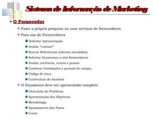 Sistem de Inform
           a         ação de Marketing
O Fornecedor
   Fazer a própria pesquisa ou usar serviços de fornecedores.
   Para uso de Fornecedores
       Solicitar Apresentação
       Avaliar “contato”
       Buscar Referências (clientes atendidos)
       Solicitar Orçamento a três fornecedores
       Avaliar coerência, custos e prazos
       Conhecer Instalações e pessoal de campo;
       Código de ética
       Currículum do Analista
   O Orçamento deve ser apresentado completo
       Descrição do Problema
       Apresentação dos Objetivos
       Metodologia
       Aprazamento das Fases
       Custo
 