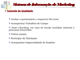 Sistem de Inform
          a         ação de Marketing
Controle de Qualidade


   Avaliar o questionário e respectivo Pré-teste
   Acompanhar Trabalhos de Campo
   Fazer Checking, em caso de fraude inutilizar material e
 processar fornecedor.
   Cobrar prazos
   Participar da Tabulação
   Acompanhar Imparcialidade do Analista
 